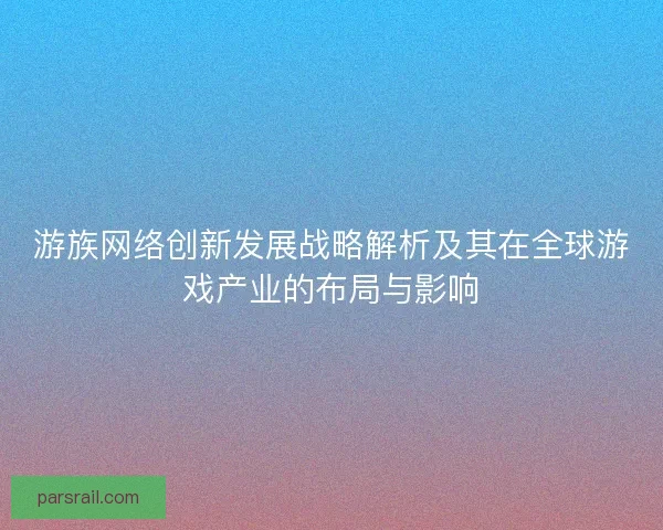 游族网络创新发展战略解析及其在全球游戏产业的布局与影响