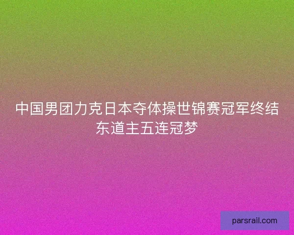 中国男团力克日本夺体操世锦赛冠军终结东道主五连冠梦