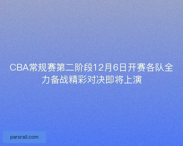 CBA常规赛第二阶段12月6日开赛各队全力备战精彩对决即将上演