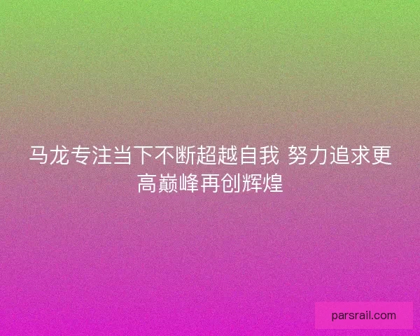 马龙专注当下不断超越自我 努力追求更高巅峰再创辉煌