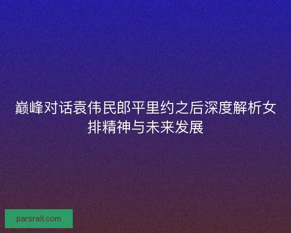 巅峰对话袁伟民郎平里约之后深度解析女排精神与未来发展