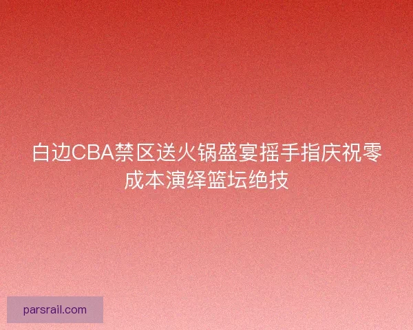 白边CBA禁区送火锅盛宴摇手指庆祝零成本演绎篮坛绝技