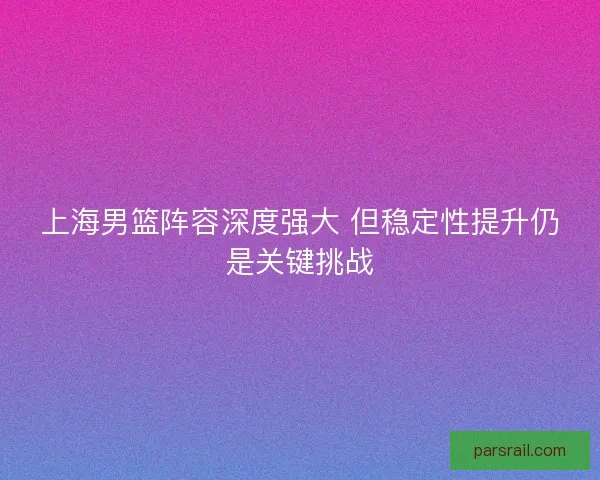 上海男篮阵容深度强大 但稳定性提升仍是关键挑战