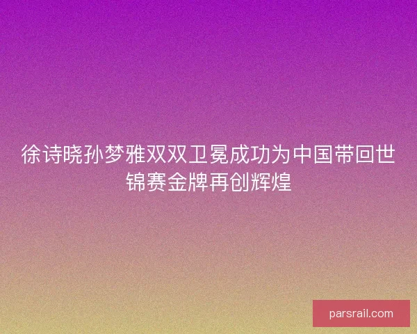 徐诗晓孙梦雅双双卫冕成功为中国带回世锦赛金牌再创辉煌