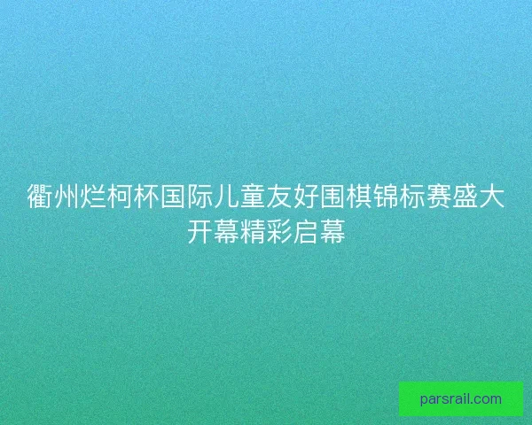 衢州烂柯杯国际儿童友好围棋锦标赛盛大开幕精彩启幕