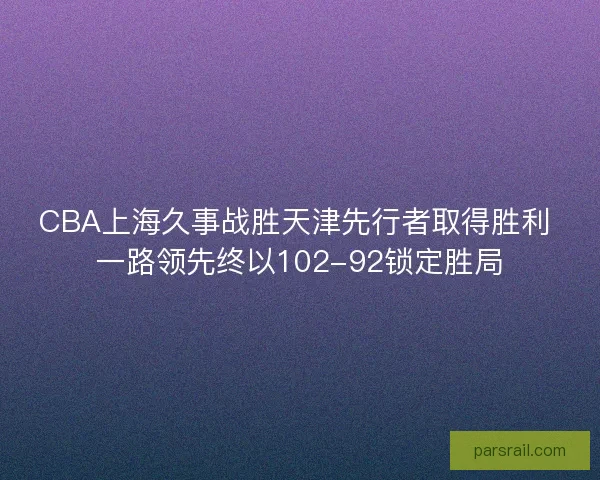 CBA上海久事战胜天津先行者取得胜利 一路领先终以102-92锁定胜局