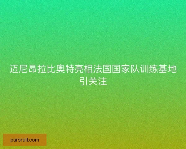 迈尼昂拉比奥特亮相法国国家队训练基地引关注