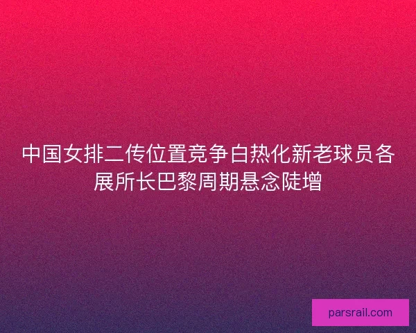 中国女排二传位置竞争白热化新老球员各展所长巴黎周期悬念陡增