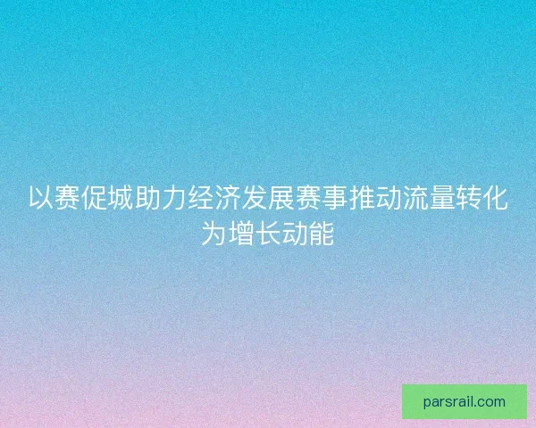 以赛促城助力经济发展赛事推动流量转化为增长动能