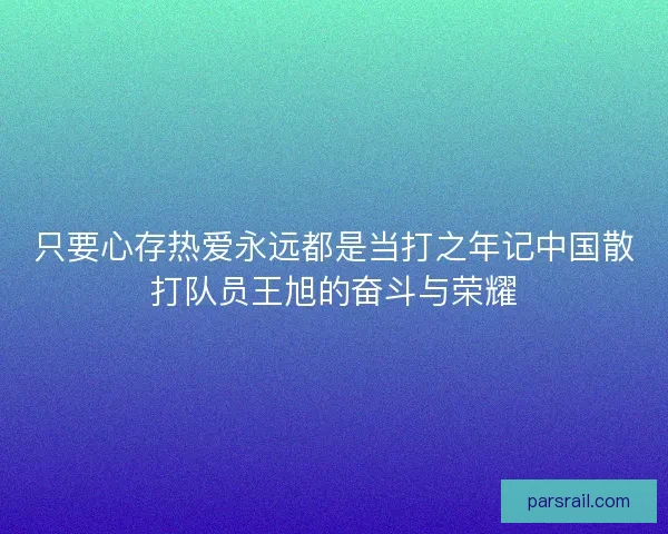 只要心存热爱永远都是当打之年记中国散打队员王旭的奋斗与荣耀