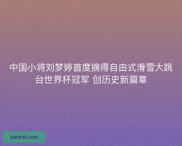 中国小将刘梦婷首度摘得自由式滑雪大跳台世界杯冠军 创历史新篇章