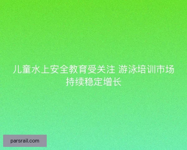 儿童水上安全教育受关注 游泳培训市场持续稳定增长