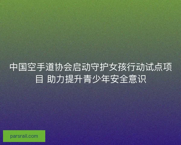 中国空手道协会启动守护女孩行动试点项目 助力提升青少年安全意识