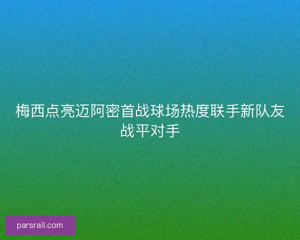 梅西点亮迈阿密首战球场热度联手新队友战平对手