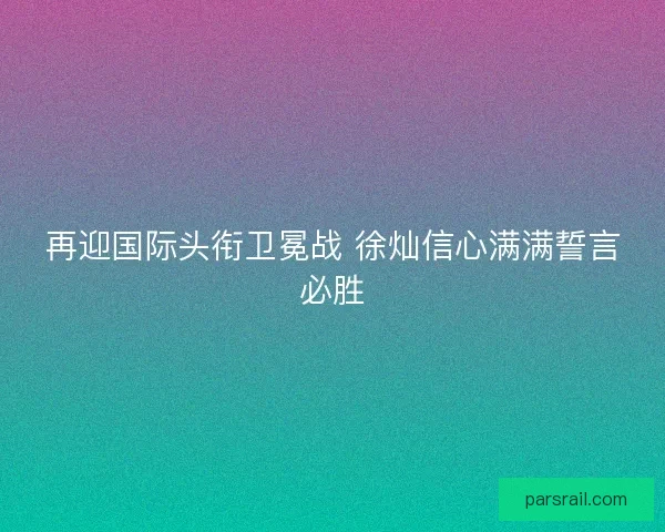 再迎国际头衔卫冕战 徐灿信心满满誓言必胜