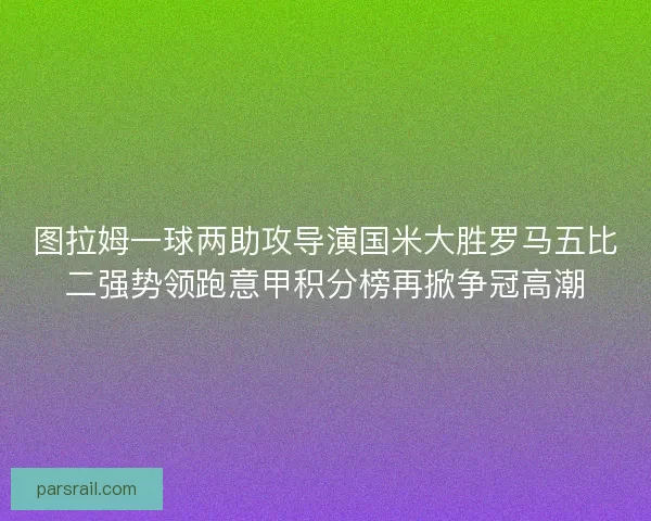 图拉姆一球两助攻导演国米大胜罗马五比二强势领跑意甲积分榜再掀争冠高潮