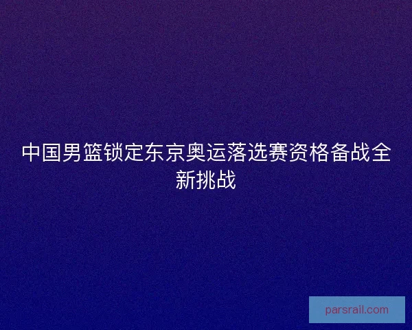 中国男篮锁定东京奥运落选赛资格备战全新挑战