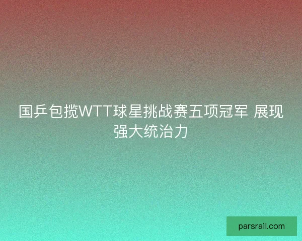 国乒包揽WTT球星挑战赛五项冠军 展现强大统治力